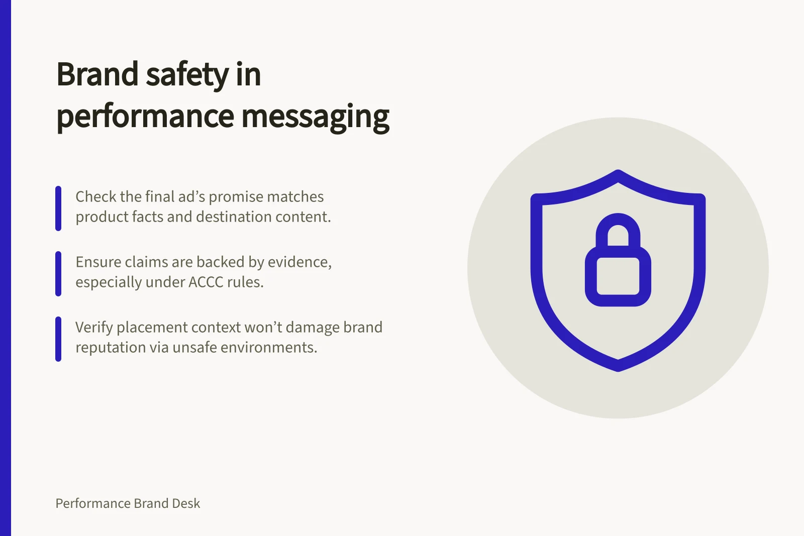 Brand safety in performance messaging: Check the final ad’s promise matches product facts and destination content.; Ensure claims are backed by evidence, especially under ACCC rules.; Verify placement context won’t damage brand reputation via unsafe environments.
