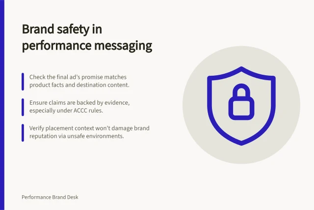 Brand safety in performance messaging: Check the final ad’s promise matches product facts and destination content.; Ensure claims are backed by evidence, especially under ACCC rules.; Verify placement context won’t damage brand reputation via unsafe environments. Brand safety in performance messaging