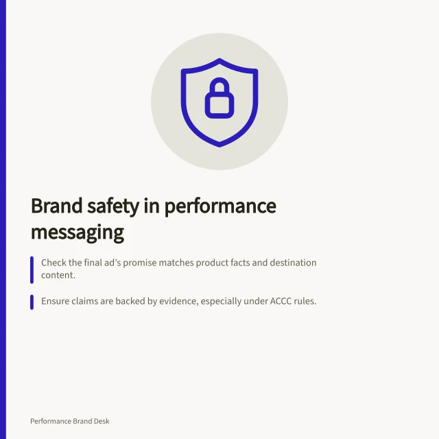 Brand safety in performance messaging: Check the final ad’s promise matches product facts and destination content.; Ensure claims are backed by evidence, especially under ACCC rules.; Verify placement context won’t damage brand reputation via unsafe environments. Brand safety in performance messaging