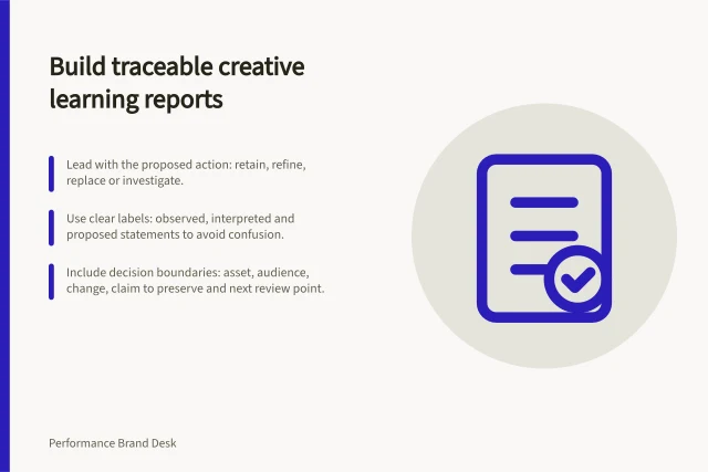 Build traceable creative learning reports: Lead with the proposed action: retain, refine, replace or investigate.; Use clear labels: observed, interpreted and proposed statements to avoid confusion.; Include decision boundaries: asset, audience, change, claim to preserve and next review point. Building a creative learning report for brand and growth teams