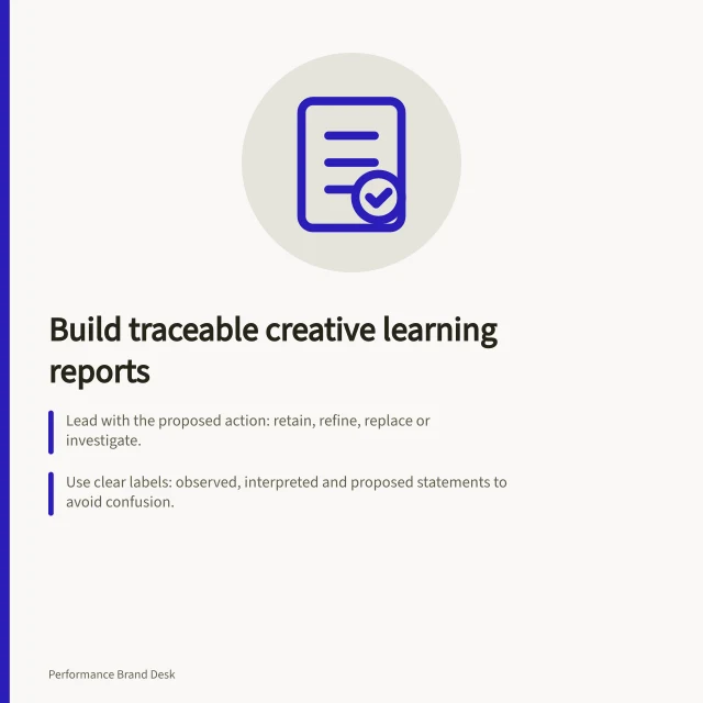 Build traceable creative learning reports: Lead with the proposed action: retain, refine, replace or investigate.; Use clear labels: observed, interpreted and proposed statements to avoid confusion.; Include decision boundaries: asset, audience, change, claim to preserve and next review point. Building a creative learning report for brand and growth teams
