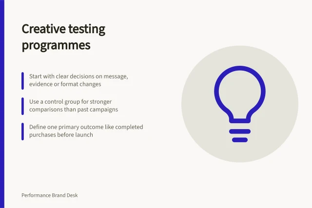 Creative testing programmes: Start with clear decisions on message, evidence or format changes; Use a control group for stronger comparisons than past campaigns; Define one primary outcome like completed purchases before launch. Creative testing programmes