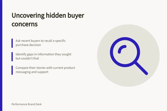 Uncovering hidden buyer concerns: Ask recent buyers to recall a specific purchase decision; Identify gaps in information they sought but couldn’t find; Compare their stories with current product messaging and support. Finding an overlooked buying concern in customer interviews