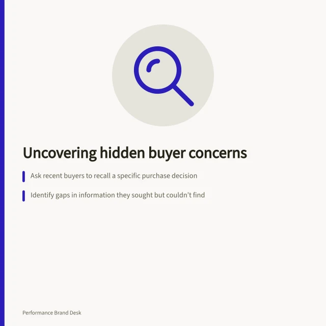 Uncovering hidden buyer concerns: Ask recent buyers to recall a specific purchase decision; Identify gaps in information they sought but couldn’t find; Compare their stories with current product messaging and support. Finding an overlooked buying concern in customer interviews