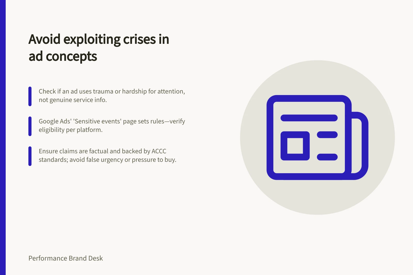 Avoid exploiting crises in ad concepts: Check if an ad uses trauma or hardship for attention, not genuine service info.; Google Ads' 'Sensitive events' page sets rules—verify eligibility per platform.; Ensure claims are factual and backed by ACCC standards; avoid false urgency or pressure to buy.