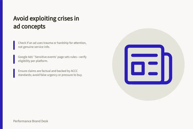 Avoid exploiting crises in ad concepts: Check if an ad uses trauma or hardship for attention, not genuine service info.; Google Ads' 'Sensitive events' page sets rules—verify eligibility per platform.; Ensure claims are factual and backed by ACCC standards; avoid false urgency or pressure to buy. Keeping sensitive topics out of opportunistic ad concepts