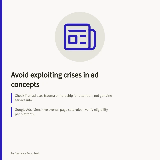 Avoid exploiting crises in ad concepts: Check if an ad uses trauma or hardship for attention, not genuine service info.; Google Ads' 'Sensitive events' page sets rules—verify eligibility per platform.; Ensure claims are factual and backed by ACCC standards; avoid false urgency or pressure to buy. Keeping sensitive topics out of opportunistic ad concepts