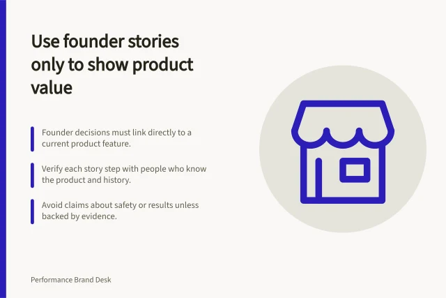 Use founder stories only to show product value: Founder decisions must link directly to a current product feature.; Verify each story step with people who know the product and history.; Avoid claims about safety or results unless backed by evidence. Using a founder story only when it explains product value