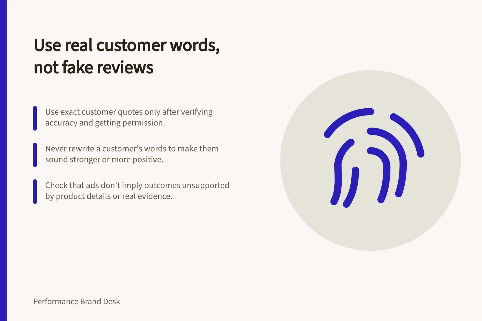 Use real customer words, not fake reviews: Use exact customer quotes only after verifying accuracy and getting permission.; Never rewrite a customer's words to make them sound stronger or more positive.; Check that ads don't imply outcomes unsupported by product details or real evidence.