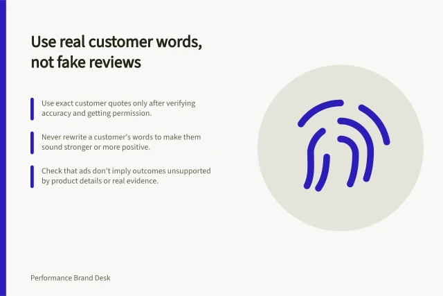 Use real customer words, not fake reviews: Use exact customer quotes only after verifying accuracy and getting permission.; Never rewrite a customer's words to make them sound stronger or more positive.; Check that ads don't imply outcomes unsupported by product details or real evidence. Using customer language without fabricating testimonials