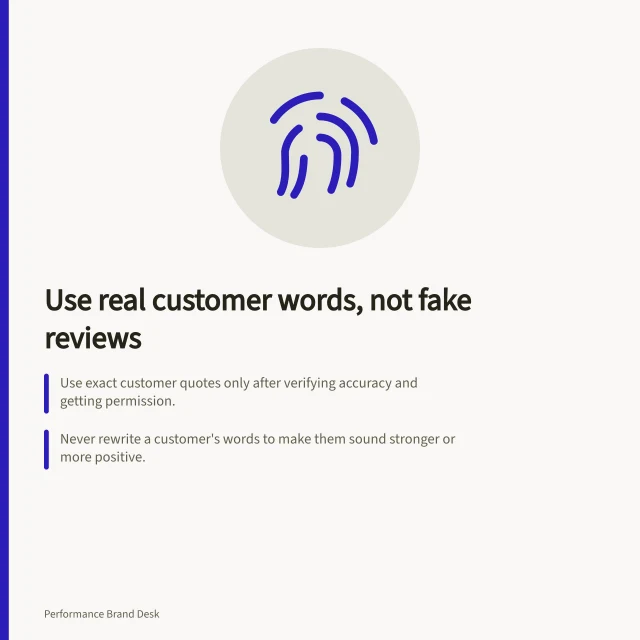 Use real customer words, not fake reviews: Use exact customer quotes only after verifying accuracy and getting permission.; Never rewrite a customer's words to make them sound stronger or more positive.; Check that ads don't imply outcomes unsupported by product details or real evidence. Using customer language without fabricating testimonials